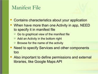 Manifest File
 Contains characteristics about your application
 When have more than one Activity in app, NEED
to specify it in manifest file
 Go to graphical view of the manifest file
 Add an Activity in the bottom right
 Browse for the name of the activity
 Need to specify Services and other components
too
 Also important to define permissions and external
libraries, like Google Maps API
 