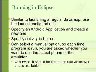 Running in Eclipse
 Similar to launching a regular Java app, use
the launch configurations
 Specify an Android Application and create a
new one
 Specify activity to be run
 Can select a manual option, so each time
program is run, you are asked whether you
want to use the actual phone or the
emulator
 Otherwise, it should be smart and use whichever
one is available
 