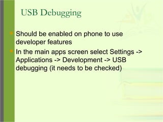 USB Debugging
 Should be enabled on phone to use
developer features
 In the main apps screen select Settings ->
Applications -> Development -> USB
debugging (it needs to be checked)
 