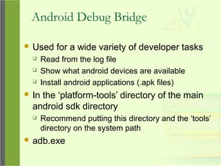 Android Debug Bridge
 Used for a wide variety of developer tasks
 Read from the log file
 Show what android devices are available
 Install android applications (.apk files)
 In the ‘platform-tools’ directory of the main
android sdk directory
 Recommend putting this directory and the ‘tools’
directory on the system path
 adb.exe
 