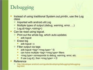 Debugging
 Instead of using traditional System.out.println, use the Log
class
 Imported with android.util.Log
 Multiple types of output (debug, warning, error, …)
 Log.d(<tag>,<string>)
 Can be read using logcat.
 Print out the whole log, which auto-updates
 adb logcat
 Erase log
 adb logcat –c
 Filter output via tags
 adb logcat <tag>:<msg type> *:S
 can have multiple <tag>:<msg type> filters
 <msg type> corresponds to debug, warning, error, etc.
 If use Log.d(), then <msg type> = D
 Reference
 http://developer.android.com/guide/developing/debugging/debugging-
log.html
 