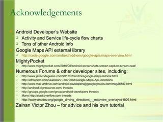 Acknowledgements
 Android Developer’s Website
 Activity and Service life-cycle flow charts
 Tons of other Android info
 Google Maps API external library
 http://code.google.com/android/add-ons/google-apis/maps-overview.html
 MightyPocket
 http://www.mightypocket.com/2010/08/android-screenshots-screen-capture-screen-cast/
 Numerous Forums & other developer sites, including:
 http://www.javacodegeeks.com/2011/02/android-google-maps-tutorial.html
 http://efreedom.com/Question/1-6070968/Google-Maps-Api-Directions
 http://www.mail-archive.com/android-developers@googlegroups.com/msg28487.html
 http://android.bigresource.com/ threads
 http://groups.google.com/group/android-developers threads
 Many http://stackoverflow.com threads
 http://www.anddev.org/google_driving_directions_-_mapview_overlayed-t826.html
 Zainan Victor Zhou – for advice and his own tutorial
 