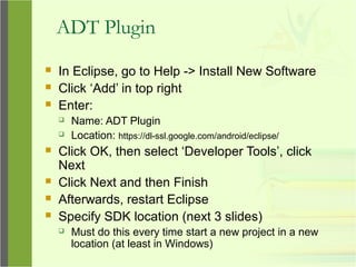ADT Plugin
 In Eclipse, go to Help -> Install New Software
 Click ‘Add’ in top right
 Enter:
 Name: ADT Plugin
 Location: https://dl-ssl.google.com/android/eclipse/
 Click OK, then select ‘Developer Tools’, click
Next
 Click Next and then Finish
 Afterwards, restart Eclipse
 Specify SDK location (next 3 slides)
 Must do this every time start a new project in a new
location (at least in Windows)
 