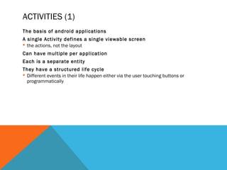 ACTIVITIES (1)
The basis of android applications
A single Activity defines a single viewable screen
the actions, not the layout
Can have multiple per application
Each is a separate entity
They have a structured life cycle
Different events in their life happen either via the user touching buttons or
programmatically