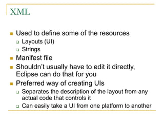 XML
 Used to define some of the resources
 Layouts (UI)
 Strings
 Manifest file
 Shouldn’t usually have to edit it directly,
Eclipse can do that for you
 Preferred way of creating UIs
 Separates the description of the layout from any
actual code that controls it
 Can easily take a UI from one platform to another
 
