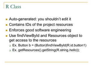 R Class
 Auto-generated: you shouldn’t edit it
 Contains IDs of the project resources
 Enforces good software engineering
 Use findViewById and Resources object to
get access to the resources
 Ex. Button b = (Button)findViewById(R.id.button1)
 Ex. getResources().getString(R.string.hello));
 