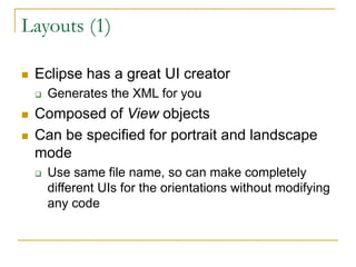 Layouts (1)
 Eclipse has a great UI creator
 Generates the XML for you
 Composed of View objects
 Can be specified for portrait and landscape
mode
 Use same file name, so can make completely
different UIs for the orientations without modifying
any code
 