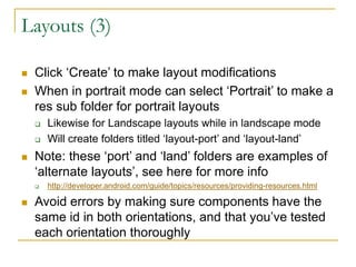 Layouts (3)
 Click ‘Create’ to make layout modifications
 When in portrait mode can select ‘Portrait’ to make a
res sub folder for portrait layouts
 Likewise for Landscape layouts while in landscape mode
 Will create folders titled ‘layout-port’ and ‘layout-land’
 Note: these ‘port’ and ‘land’ folders are examples of
‘alternate layouts’, see here for more info
 http://developer.android.com/guide/topics/resources/providing-resources.html
 Avoid errors by making sure components have the
same id in both orientations, and that you’ve tested
each orientation thoroughly
 