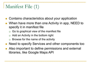 Manifest File (1)
 Contains characteristics about your application
 When have more than one Activity in app, NEED to
specify it in manifest file
 Go to graphical view of the manifest file
 Add an Activity in the bottom right
 Browse for the name of the activity
 Need to specify Services and other components too
 Also important to define permissions and external
libraries, like Google Maps API
 