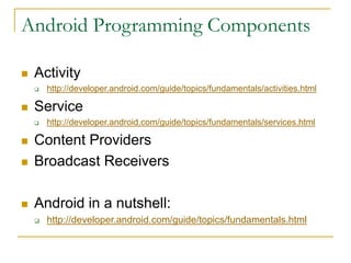 Android Programming Components
 Activity
 http://developer.android.com/guide/topics/fundamentals/activities.html
 Service
 http://developer.android.com/guide/topics/fundamentals/services.html
 Content Providers
 Broadcast Receivers
 Android in a nutshell:
 http://developer.android.com/guide/topics/fundamentals.html
 