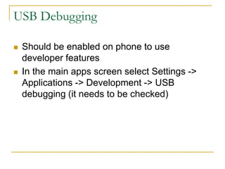 USB Debugging
 Should be enabled on phone to use
developer features
 In the main apps screen select Settings ->
Applications -> Development -> USB
debugging (it needs to be checked)
 
