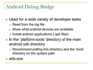 Android Debug Bridge
 Used for a wide variety of developer tasks
 Read from the log file
 Show what android devices are available
 Install android applications (.apk files)
 In the ‘platform-tools’ directory of the main
android sdk directory
 Recommend putting this directory and the ‘tools’
directory on the system path
 adb.exe
 
