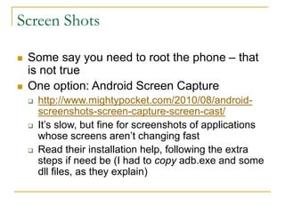 Screen Shots
 Some say you need to root the phone – that
is not true
 One option: Android Screen Capture
 http://www.mightypocket.com/2010/08/android-
screenshots-screen-capture-screen-cast/
 It’s slow, but fine for screenshots of applications
whose screens aren’t changing fast
 Read their installation help, following the extra
steps if need be (I had to copy adb.exe and some
dll files, as they explain)
 