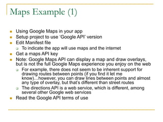 Maps Example (1)
 Using Google Maps in your app
 Setup project to use ‘Google API’ version
 Edit Manifest file
 To indicate the app will use maps and the internet
 Get a maps API key
 Note: Google Maps API can display a map and draw overlays,
but is not the full Google Maps experience you enjoy on the web
 For example, there does not seem to be inherent support for
drawing routes between points (if you find it let me
know)…however, you can draw lines between points and almost
any type of overlay, but that’s different than street routes
 The directions API is a web service, which is different, among
several other Google web services
 Read the Google API terms of use
 