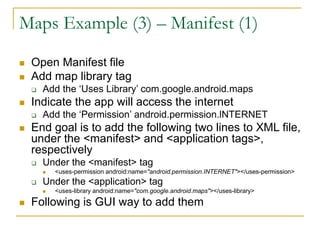 Maps Example (3) – Manifest (1)
 Open Manifest file
 Add map library tag
 Add the ‘Uses Library’ com.google.android.maps
 Indicate the app will access the internet
 Add the ‘Permission’ android.permission.lNTERNET
 End goal is to add the following two lines to XML file,
under the <manifest> and <application tags>,
respectively
 Under the <manifest> tag
 <uses-permission android:name="android.permission.INTERNET"></uses-permission>
 Under the <application> tag
 <uses-library android:name="com.google.android.maps"></uses-library>
 Following is GUI way to add them
 