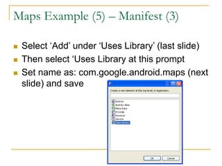 Maps Example (5) – Manifest (3)
 Select ‘Add’ under ‘Uses Library’ (last slide)
 Then select ‘Uses Library at this prompt
 Set name as: com.google.android.maps (next
slide) and save
 