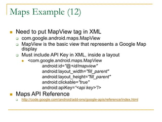 Maps Example (12)
 Need to put MapView tag in XML
 com.google.android.maps.MapView
 MapView is the basic view that represents a Google Map
display
 Must include API Key in XML, inside a layout
 <com.google.android.maps.MapView
android:id="@+id/mapview"
android:layout_width="fill_parent"
android:layout_height="fill_parent"
android:clickable="true"
android:apiKey=“<api key>”/>
 Maps API Reference
 http://code.google.com/android/add-ons/google-apis/reference/index.html
 