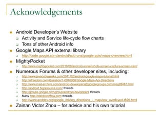 Acknowledgements
 Android Developer’s Website
 Activity and Service life-cycle flow charts
 Tons of other Android info
 Google Maps API external library
 http://code.google.com/android/add-ons/google-apis/maps-overview.html
 MightyPocket
 http://www.mightypocket.com/2010/08/android-screenshots-screen-capture-screen-cast/
 Numerous Forums & other developer sites, including:
 http://www.javacodegeeks.com/2011/02/android-google-maps-tutorial.html
 http://efreedom.com/Question/1-6070968/Google-Maps-Api-Directions
 http://www.mail-archive.com/android-developers@googlegroups.com/msg28487.html
 http://android.bigresource.com/ threads
 http://groups.google.com/group/android-developers threads
 Many http://stackoverflow.com threads
 http://www.anddev.org/google_driving_directions_-_mapview_overlayed-t826.html
 Zainan Victor Zhou – for advice and his own tutorial
 