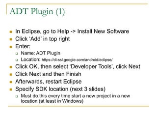 ADT Plugin (1)
 In Eclipse, go to Help -> Install New Software
 Click ‘Add’ in top right
 Enter:
 Name: ADT Plugin
 Location: https://dl-ssl.google.com/android/eclipse/
 Click OK, then select ‘Developer Tools’, click Next
 Click Next and then Finish
 Afterwards, restart Eclipse
 Specify SDK location (next 3 slides)
 Must do this every time start a new project in a new
location (at least in Windows)
 