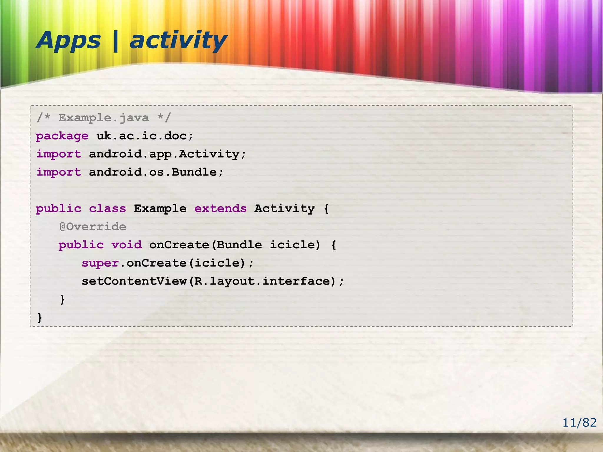 11/82
Apps | activity
/* Example.java */
package uk.ac.ic.doc;
import android.app.Activity;
import android.os.Bundle;
public class Example extends Activity {
@Override
public void onCreate(Bundle icicle) {
super.onCreate(icicle);
setContentView(R.layout.interface);
}
}
 