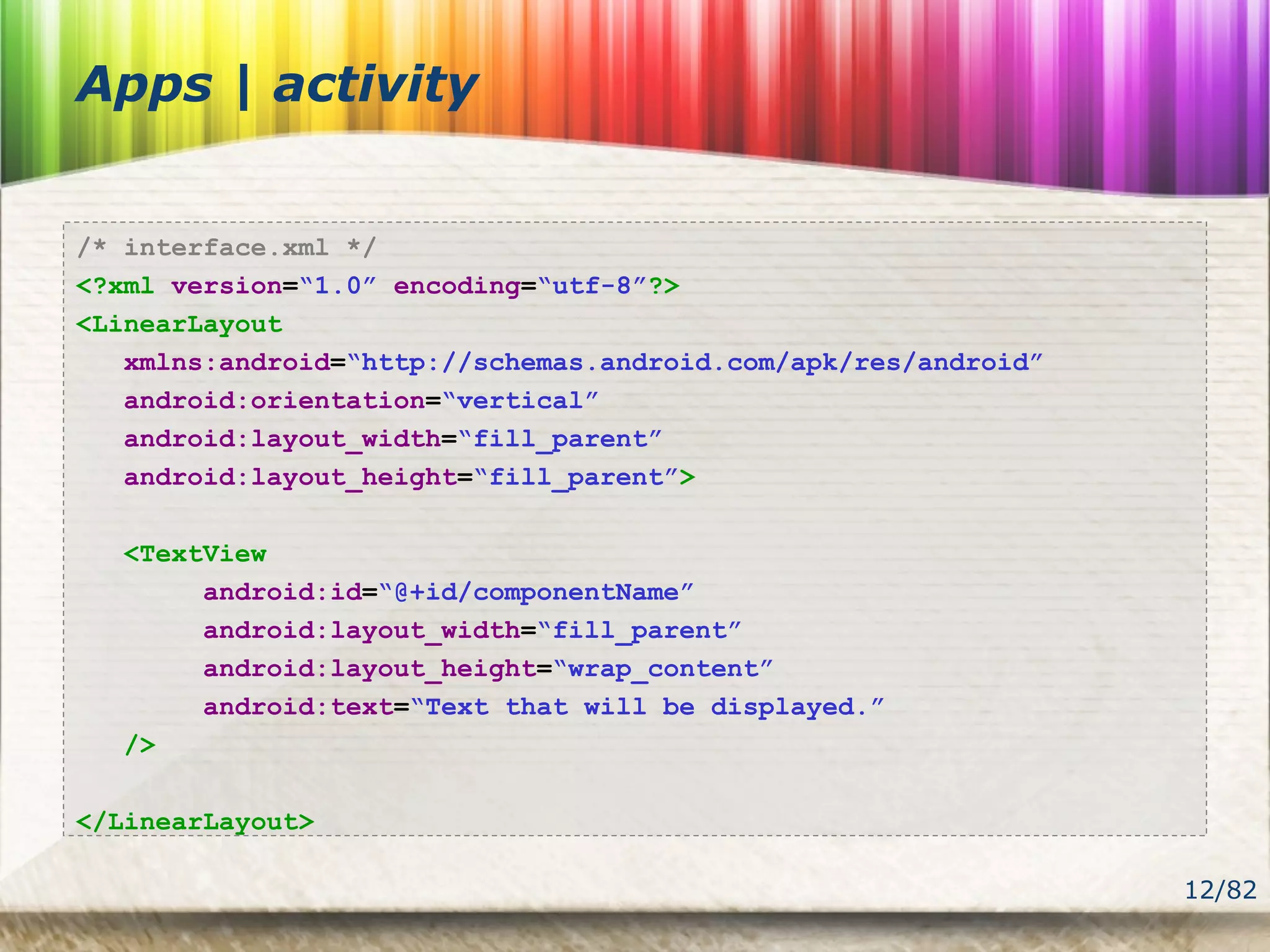 12/82
Apps | activity
/* interface.xml */
<?xml version=“1.0” encoding=“utf-8”?>
<LinearLayout
xmlns:android=“http://schemas.android.com/apk/res/android”
android:orientation=“vertical”
android:layout_width=“fill_parent”
android:layout_height=“fill_parent”>
<TextView
android:id=“@+id/componentName”
android:layout_width=“fill_parent”
android:layout_height=“wrap_content”
android:text=“Text that will be displayed.”
/>
</LinearLayout>
 