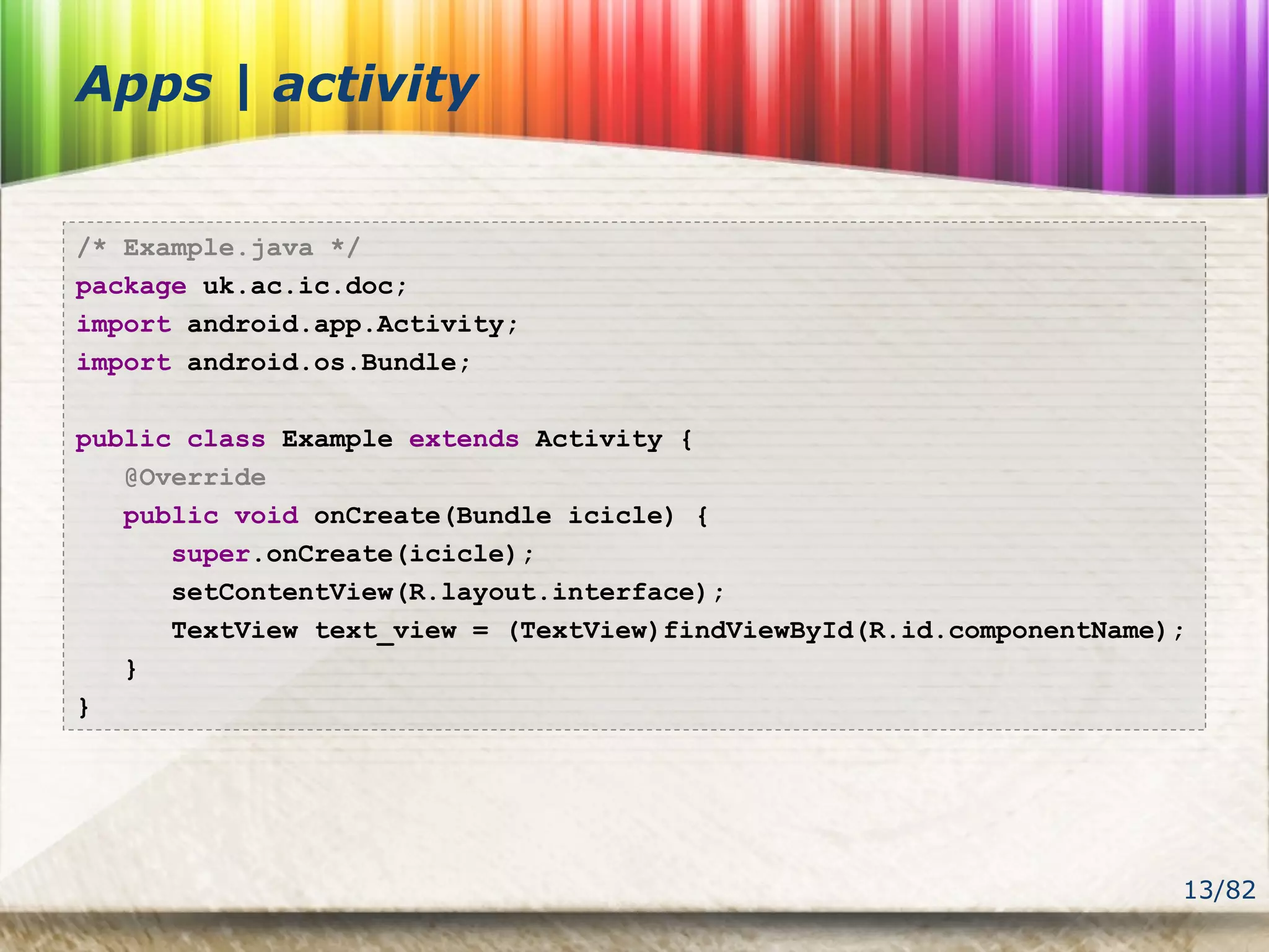 13/82
Apps | activity
/* Example.java */
package uk.ac.ic.doc;
import android.app.Activity;
import android.os.Bundle;
public class Example extends Activity {
@Override
public void onCreate(Bundle icicle) {
super.onCreate(icicle);
setContentView(R.layout.interface);
TextView text_view = (TextView)findViewById(R.id.componentName);
}
}
 