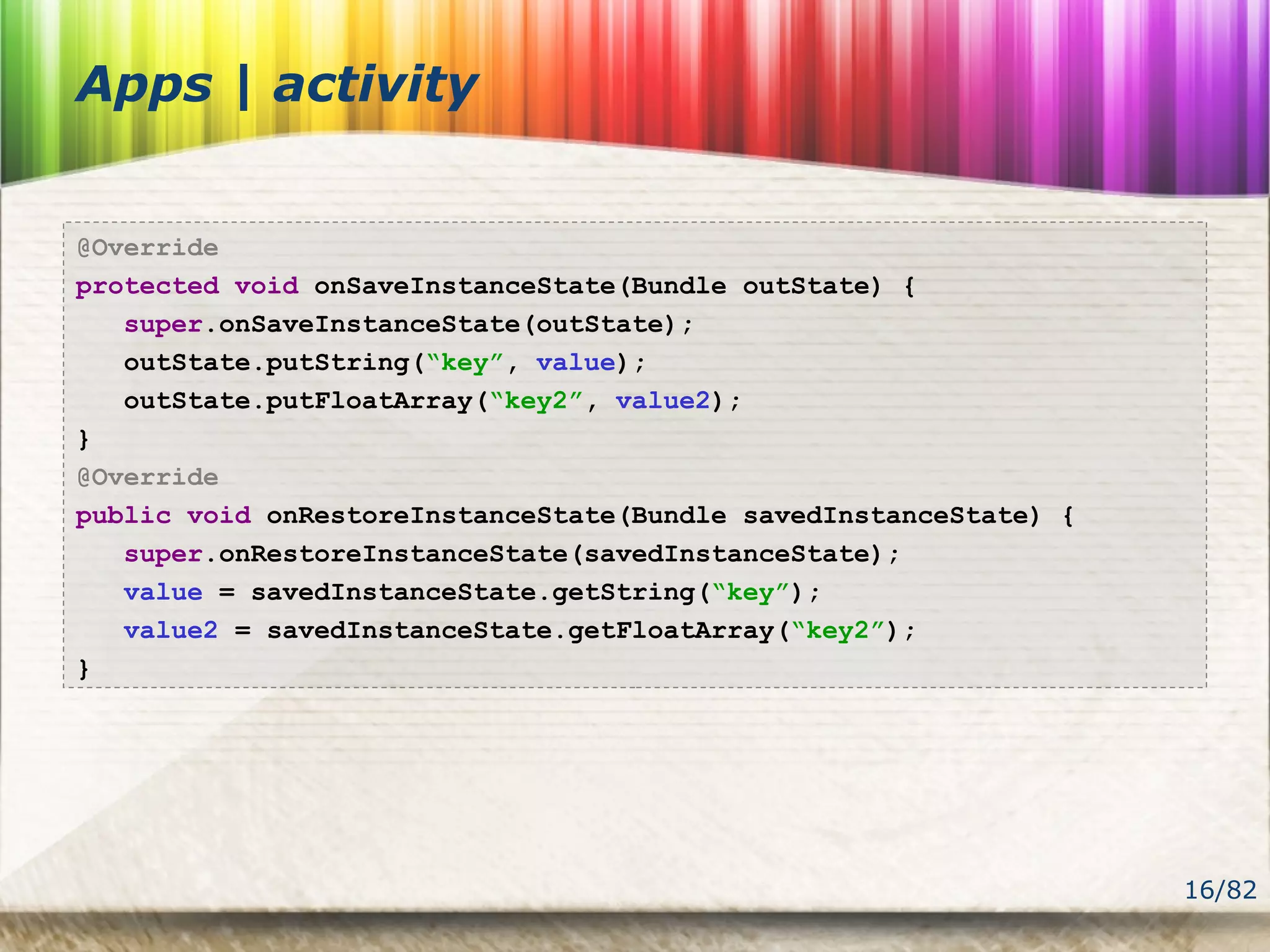 16/82
Apps | activity
@Override
protected void onSaveInstanceState(Bundle outState) {
super.onSaveInstanceState(outState);
outState.putString(“key”, value);
outState.putFloatArray(“key2”, value2);
}
@Override
public void onRestoreInstanceState(Bundle savedInstanceState) {
super.onRestoreInstanceState(savedInstanceState);
value = savedInstanceState.getString(“key”);
value2 = savedInstanceState.getFloatArray(“key2”);
}
 