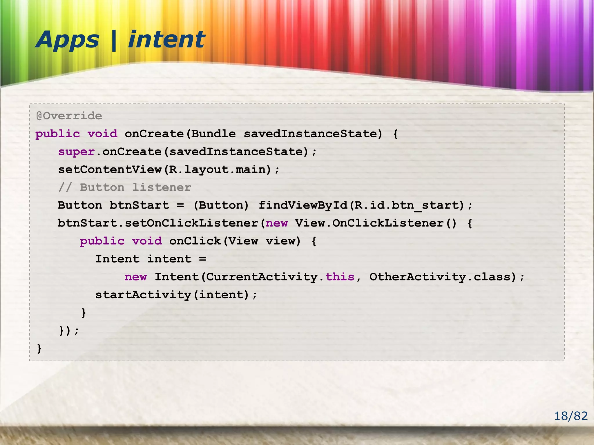 18/82
Apps | intent
@Override
public void onCreate(Bundle savedInstanceState) {
super.onCreate(savedInstanceState);
setContentView(R.layout.main);
// Button listener
Button btnStart = (Button) findViewById(R.id.btn_start);
btnStart.setOnClickListener(new View.OnClickListener() {
public void onClick(View view) {
Intent intent =
new Intent(CurrentActivity.this, OtherActivity.class);
startActivity(intent);
}
});
}
 