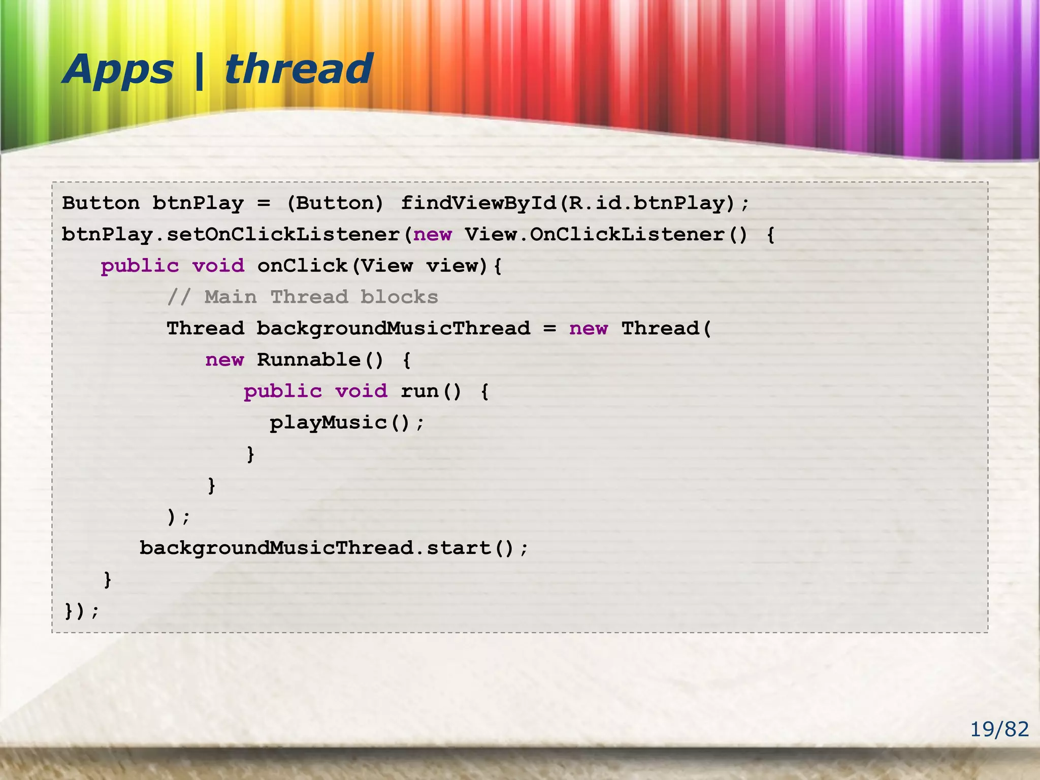 19/82
Apps | thread
Button btnPlay = (Button) findViewById(R.id.btnPlay);
btnPlay.setOnClickListener(new View.OnClickListener() {
public void onClick(View view){
// Main Thread blocks
Thread backgroundMusicThread = new Thread(
new Runnable() {
public void run() {
playMusic();
}
}
);
backgroundMusicThread.start();
}
});
 
