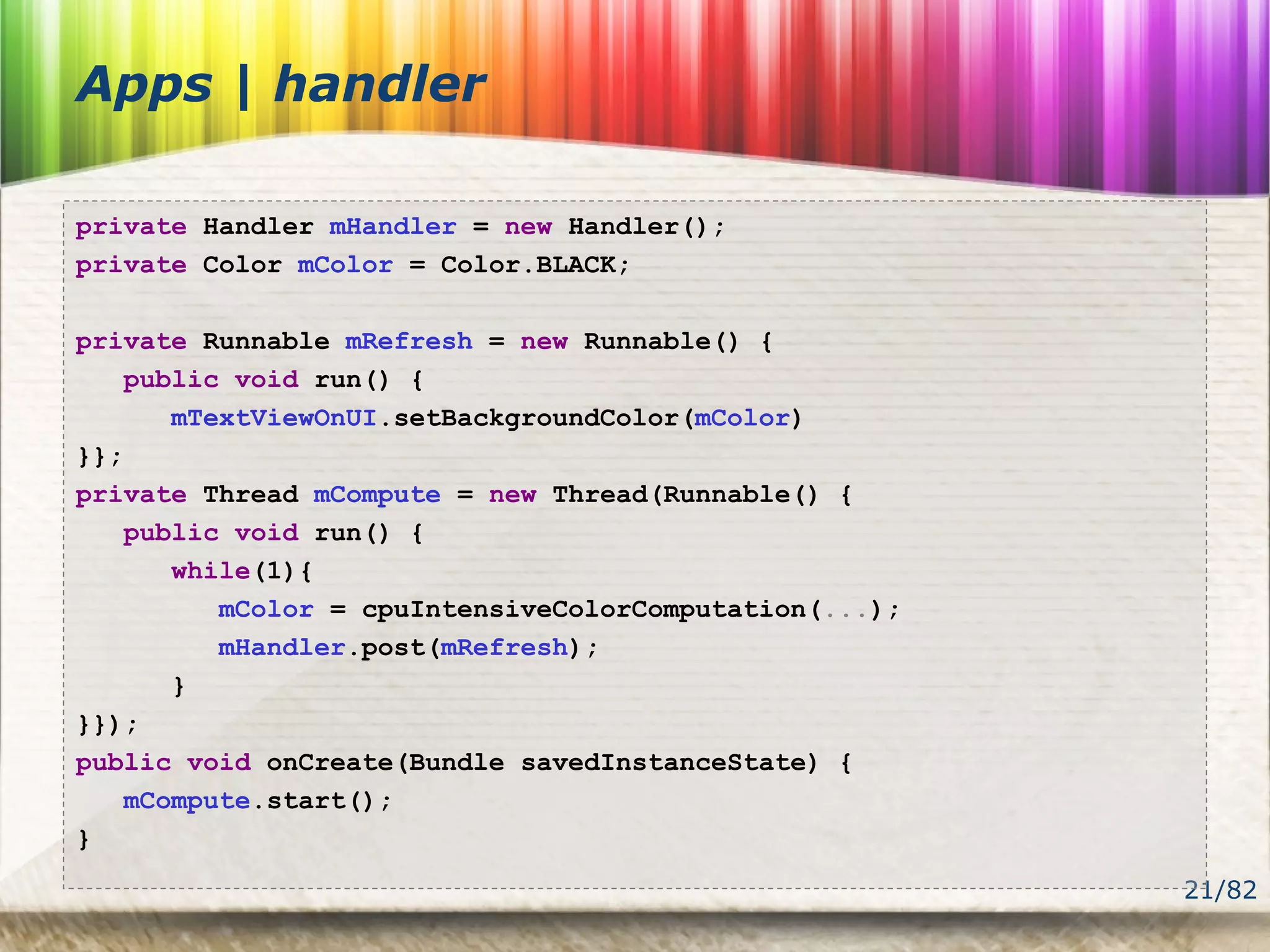 21/82
Apps | handler
private Handler mHandler = new Handler();
private Color mColor = Color.BLACK;
private Runnable mRefresh = new Runnable() {
public void run() {
mTextViewOnUI.setBackgroundColor(mColor)
}};
private Thread mCompute = new Thread(Runnable() {
public void run() {
while(1){
mColor = cpuIntensiveColorComputation(...);
mHandler.post(mRefresh);
}
}});
public void onCreate(Bundle savedInstanceState) {
mCompute.start();
}
 
