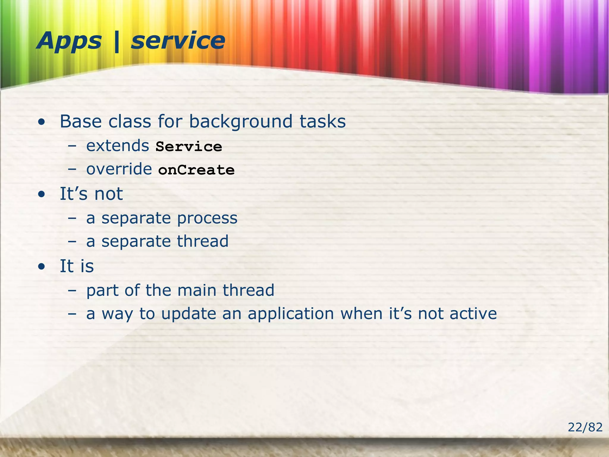 22/82
Apps | service
• Base class for background tasks
– extends Service
– override onCreate
• It’s not
– a separate process
– a separate thread
• It is
– part of the main thread
– a way to update an application when it’s not active
 