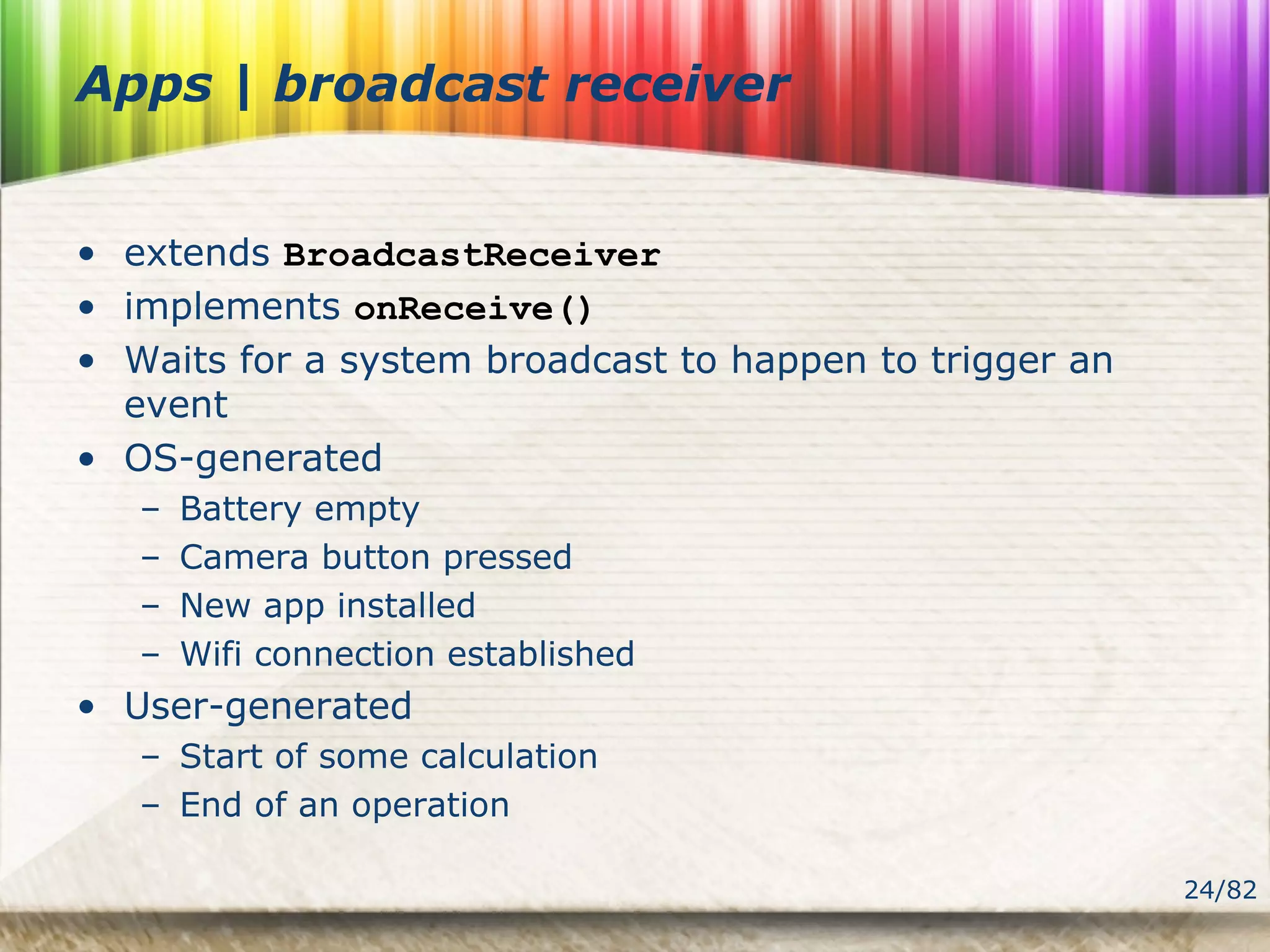 24/82
Apps | broadcast receiver
• extends BroadcastReceiver
• implements onReceive()
• Waits for a system broadcast to happen to trigger an
event
• OS-generated
– Battery empty
– Camera button pressed
– New app installed
– Wifi connection established
• User-generated
– Start of some calculation
– End of an operation
 