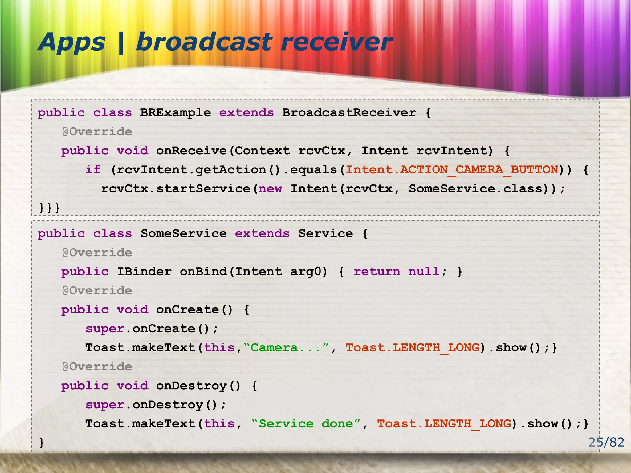 25/82
Apps | broadcast receiver
public class BRExample extends BroadcastReceiver {
@Override
public void onReceive(Context rcvCtx, Intent rcvIntent) {
if (rcvIntent.getAction().equals(Intent.ACTION_CAMERA_BUTTON)) {
rcvCtx.startService(new Intent(rcvCtx, SomeService.class));
}}}
public class SomeService extends Service {
@Override
public IBinder onBind(Intent arg0) { return null; }
@Override
public void onCreate() {
super.onCreate();
Toast.makeText(this,“Camera...”, Toast.LENGTH_LONG).show();}
@Override
public void onDestroy() {
super.onDestroy();
Toast.makeText(this, “Service done”, Toast.LENGTH_LONG).show();}
}
 