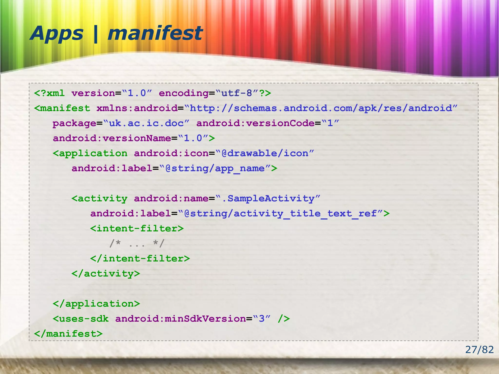 27/82
Apps | manifest
<?xml version=“1.0” encoding=“utf-8”?>
<manifest xmlns:android=“http://schemas.android.com/apk/res/android”
package=“uk.ac.ic.doc” android:versionCode=“1”
android:versionName=“1.0”>
<application android:icon=“@drawable/icon”
android:label=“@string/app_name”>
<activity android:name=“.SampleActivity”
android:label=“@string/activity_title_text_ref”>
<intent-filter>
/* ... */
</intent-filter>
</activity>
</application>
<uses-sdk android:minSdkVersion=“3” />
</manifest>
 
