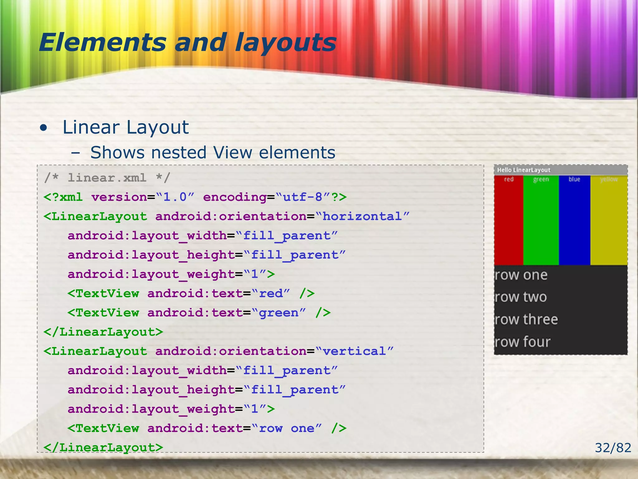 32/82
Elements and layouts
• Linear Layout
– Shows nested View elements
/* linear.xml */
<?xml version=“1.0” encoding=“utf-8”?>
<LinearLayout android:orientation=“horizontal”
android:layout_width=“fill_parent”
android:layout_height=“fill_parent”
android:layout_weight=“1”>
<TextView android:text=“red” />
<TextView android:text=“green” />
</LinearLayout>
<LinearLayout android:orientation=“vertical”
android:layout_width=“fill_parent”
android:layout_height=“fill_parent”
android:layout_weight=“1”>
<TextView android:text=“row one” />
</LinearLayout>
 