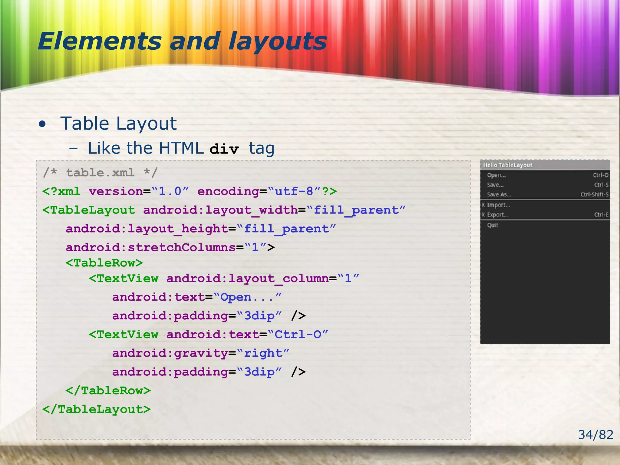 34/82
Elements and layouts
• Table Layout
– Like the HTML div tag
/* table.xml */
<?xml version=“1.0” encoding=“utf-8”?>
<TableLayout android:layout_width=“fill_parent”
android:layout_height=“fill_parent”
android:stretchColumns=“1”>
<TableRow>
<TextView android:layout_column=“1”
android:text=“Open...”
android:padding=“3dip” />
<TextView android:text=“Ctrl-O”
android:gravity=“right”
android:padding=“3dip” />
</TableRow>
</TableLayout>
 