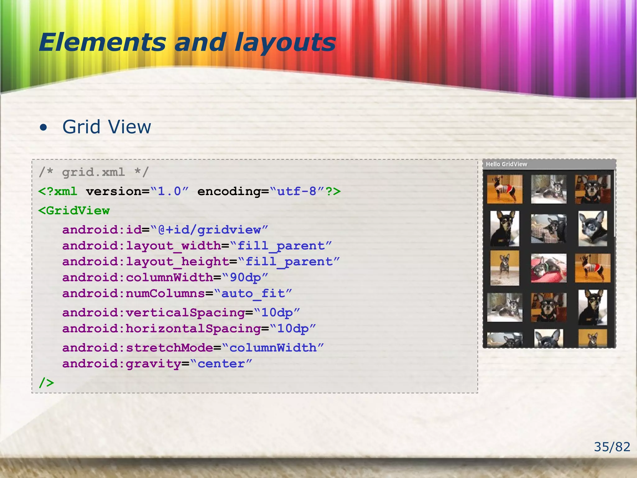 35/82
Elements and layouts
• Grid View
/* grid.xml */
<?xml version=“1.0” encoding=“utf-8”?>
<GridView
android:id=“@+id/gridview”
android:layout_width=“fill_parent”
android:layout_height=“fill_parent”
android:columnWidth=“90dp”
android:numColumns=“auto_fit”
android:verticalSpacing=“10dp”
android:horizontalSpacing=“10dp”
android:stretchMode=“columnWidth”
android:gravity=“center”
/>
 