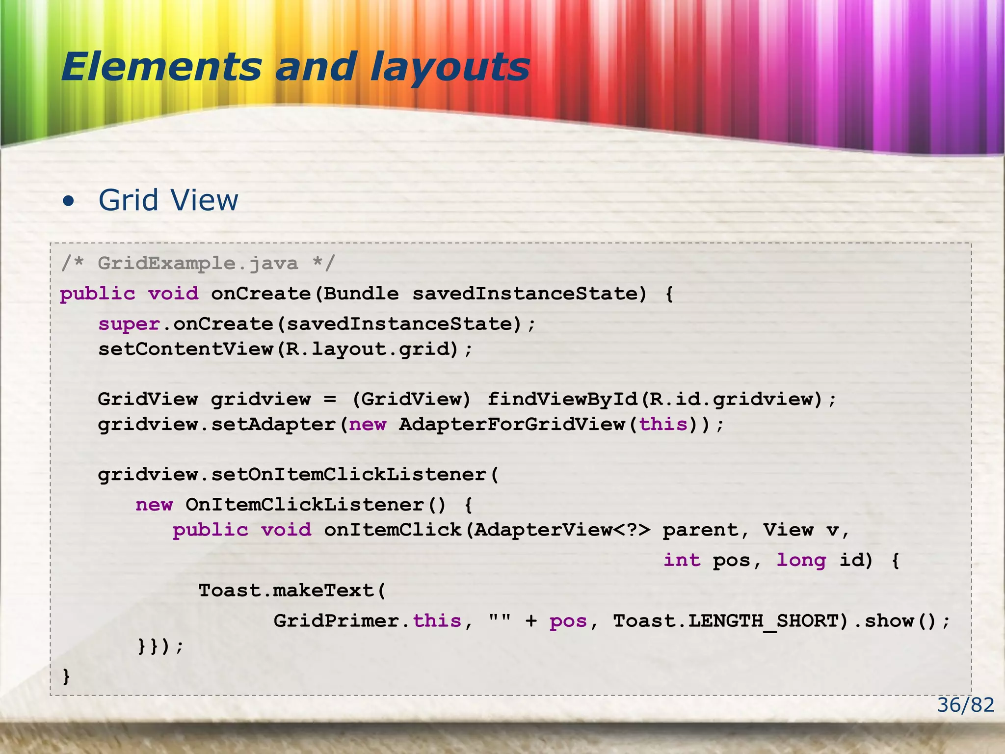 36/82
Elements and layouts
• Grid View
/* GridExample.java */
public void onCreate(Bundle savedInstanceState) {
super.onCreate(savedInstanceState);
setContentView(R.layout.grid);
GridView gridview = (GridView) findViewById(R.id.gridview);
gridview.setAdapter(new AdapterForGridView(this));
gridview.setOnItemClickListener(
new OnItemClickListener() {
public void onItemClick(AdapterView<?> parent, View v,
int pos, long id) {
Toast.makeText(
GridPrimer.this, "" + pos, Toast.LENGTH_SHORT).show();
}});
}
 