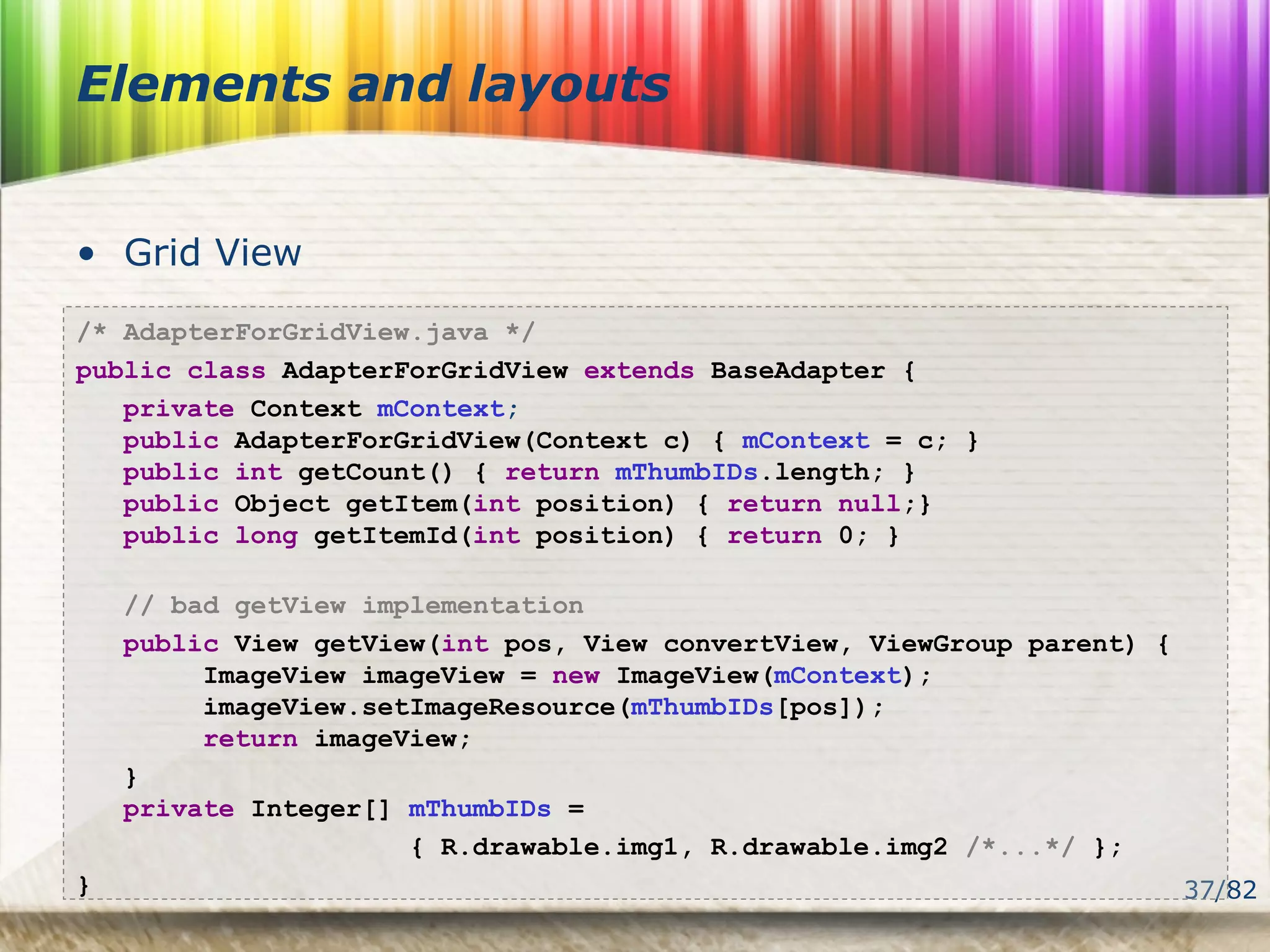 37/82
Elements and layouts
• Grid View
/* AdapterForGridView.java */
public class AdapterForGridView extends BaseAdapter {
private Context mContext;
public AdapterForGridView(Context c) { mContext = c; }
public int getCount() { return mThumbIDs.length; }
public Object getItem(int position) { return null;}
public long getItemId(int position) { return 0; }
// bad getView implementation
public View getView(int pos, View convertView, ViewGroup parent) {
ImageView imageView = new ImageView(mContext);
imageView.setImageResource(mThumbIDs[pos]);
return imageView;
}
private Integer[] mThumbIDs =
{ R.drawable.img1, R.drawable.img2 /*...*/ };
}
 