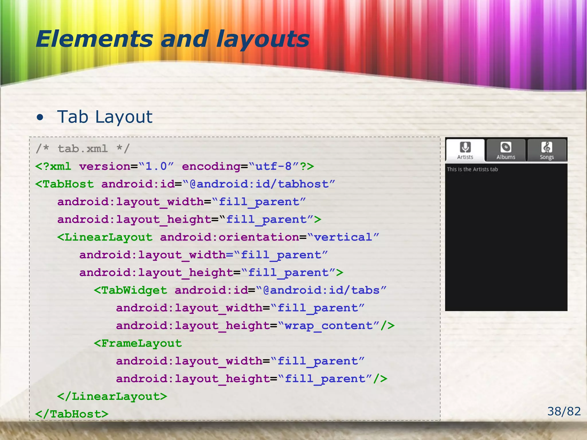 38/82
Elements and layouts
• Tab Layout
/* tab.xml */
<?xml version=“1.0” encoding=“utf-8”?>
<TabHost android:id=“@android:id/tabhost”
android:layout_width=“fill_parent”
android:layout_height=“fill_parent”>
<LinearLayout android:orientation=“vertical”
android:layout_width=“fill_parent”
android:layout_height=“fill_parent”>
<TabWidget android:id=“@android:id/tabs”
android:layout_width=“fill_parent”
android:layout_height=“wrap_content”/>
<FrameLayout
android:layout_width=“fill_parent”
android:layout_height=“fill_parent”/>
</LinearLayout>
</TabHost>
 