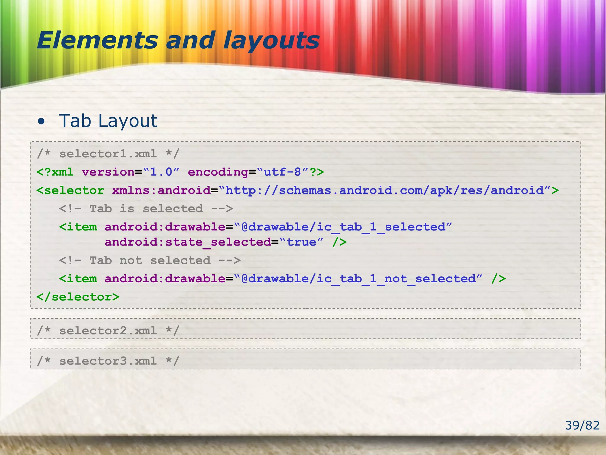 39/82
Elements and layouts
• Tab Layout
/* selector1.xml */
<?xml version=“1.0” encoding=“utf-8”?>
<selector xmlns:android=“http://schemas.android.com/apk/res/android”>
<!– Tab is selected -->
<item android:drawable=“@drawable/ic_tab_1_selected”
android:state_selected=“true” />
<!– Tab not selected -->
<item android:drawable=“@drawable/ic_tab_1_not_selected” />
</selector>
/* selector2.xml */
/* selector3.xml */
 