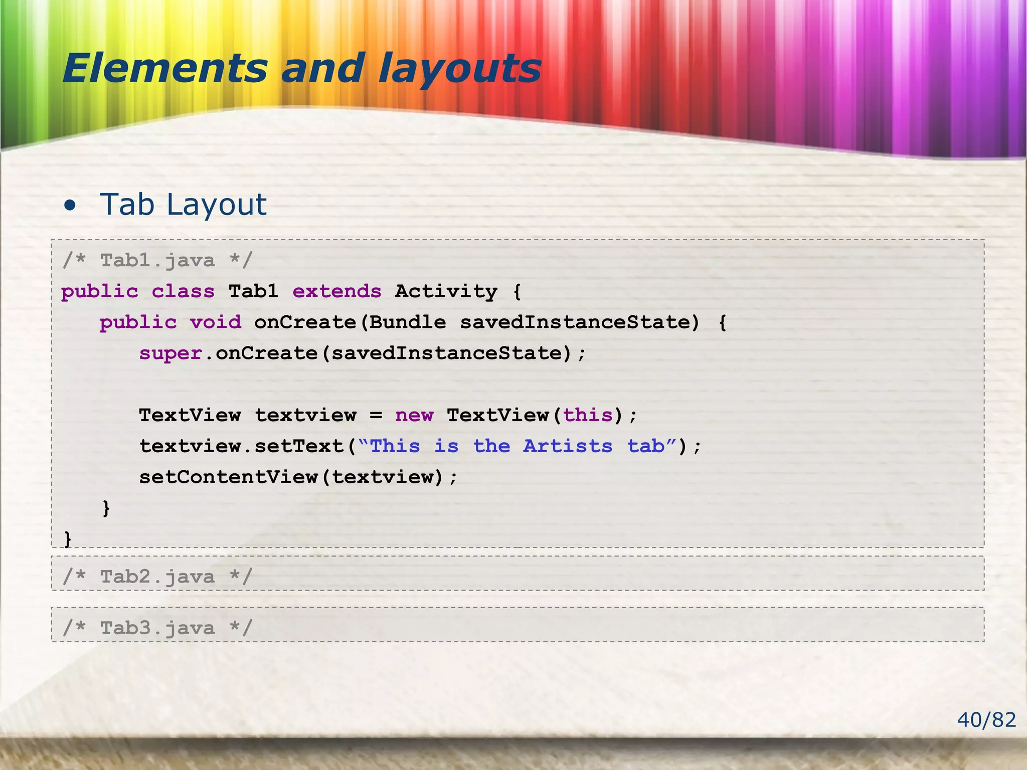 40/82
Elements and layouts
• Tab Layout
/* Tab1.java */
public class Tab1 extends Activity {
public void onCreate(Bundle savedInstanceState) {
super.onCreate(savedInstanceState);
TextView textview = new TextView(this);
textview.setText(“This is the Artists tab”);
setContentView(textview);
}
}
/* Tab2.java */
/* Tab3.java */
 