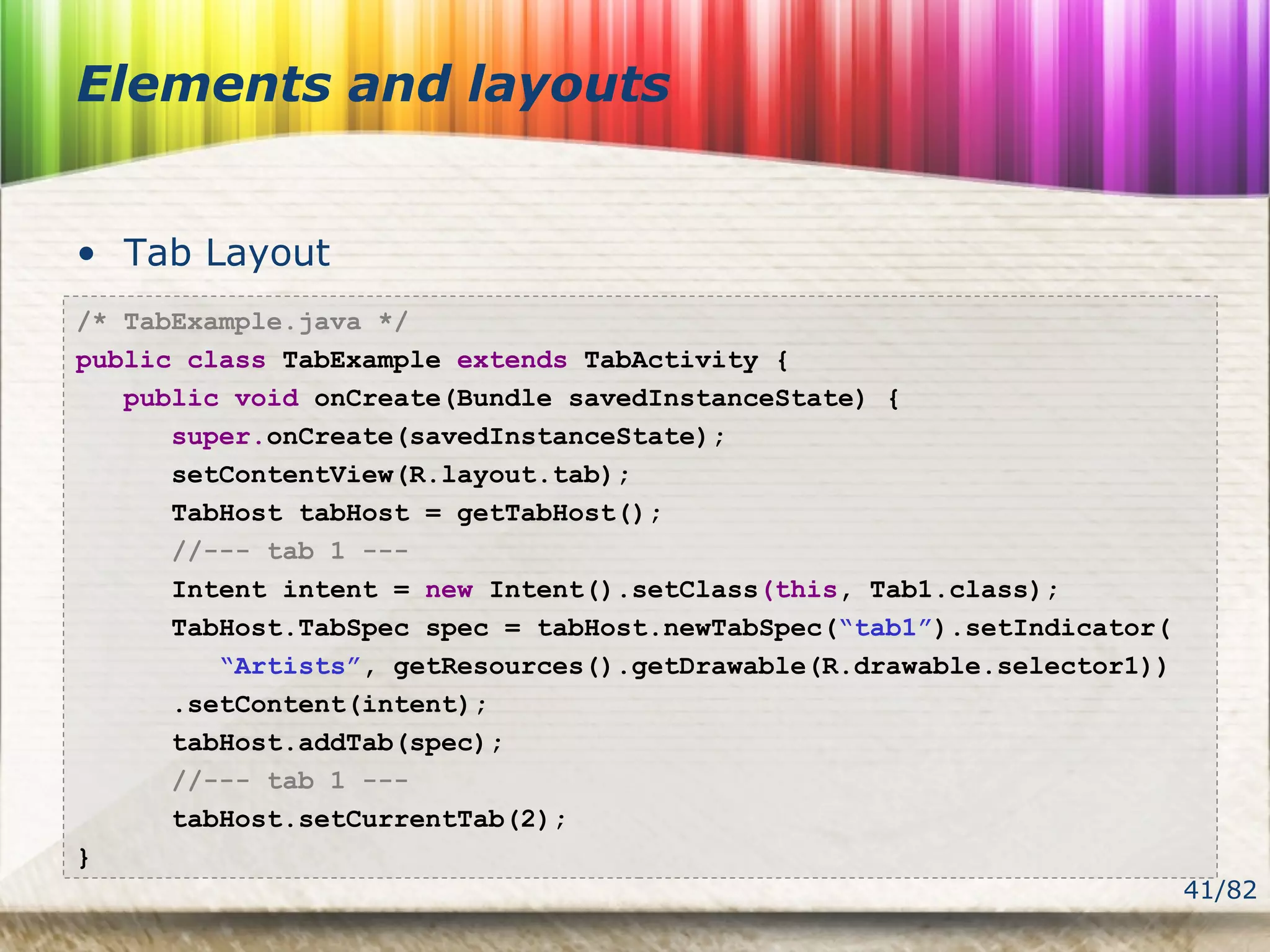 41/82
Elements and layouts
• Tab Layout
/* TabExample.java */
public class TabExample extends TabActivity {
public void onCreate(Bundle savedInstanceState) {
super.onCreate(savedInstanceState);
setContentView(R.layout.tab);
TabHost tabHost = getTabHost();
//--- tab 1 ---
Intent intent = new Intent().setClass(this, Tab1.class);
TabHost.TabSpec spec = tabHost.newTabSpec(“tab1”).setIndicator(
“Artists”, getResources().getDrawable(R.drawable.selector1))
.setContent(intent);
tabHost.addTab(spec);
//--- tab 1 ---
tabHost.setCurrentTab(2);
}
 
