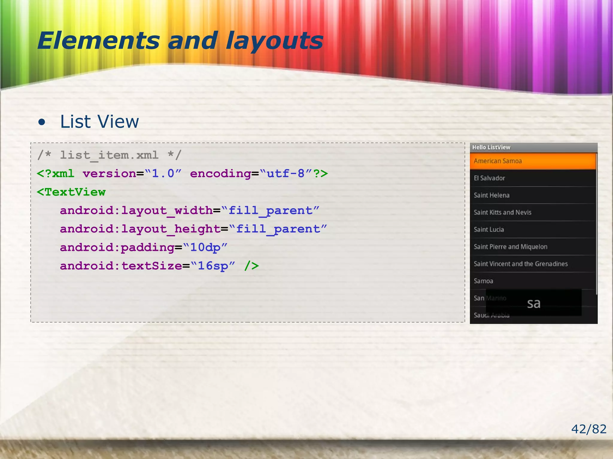42/82
Elements and layouts
• List View
/* list_item.xml */
<?xml version=“1.0” encoding=“utf-8”?>
<TextView
android:layout_width=“fill_parent”
android:layout_height=“fill_parent”
android:padding=“10dp”
android:textSize=“16sp” />
 