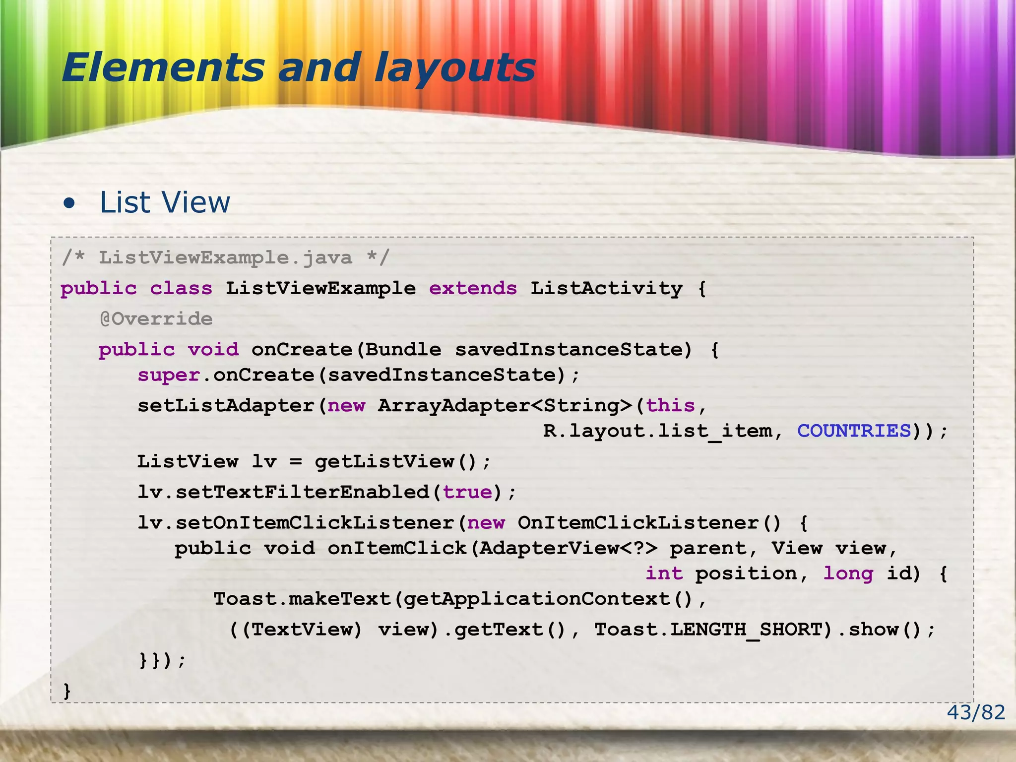 43/82
Elements and layouts
• List View
/* ListViewExample.java */
public class ListViewExample extends ListActivity {
@Override
public void onCreate(Bundle savedInstanceState) {
super.onCreate(savedInstanceState);
setListAdapter(new ArrayAdapter<String>(this,
R.layout.list_item, COUNTRIES));
ListView lv = getListView();
lv.setTextFilterEnabled(true);
lv.setOnItemClickListener(new OnItemClickListener() {
public void onItemClick(AdapterView<?> parent, View view,
int position, long id) {
Toast.makeText(getApplicationContext(),
((TextView) view).getText(), Toast.LENGTH_SHORT).show();
}});
}
 