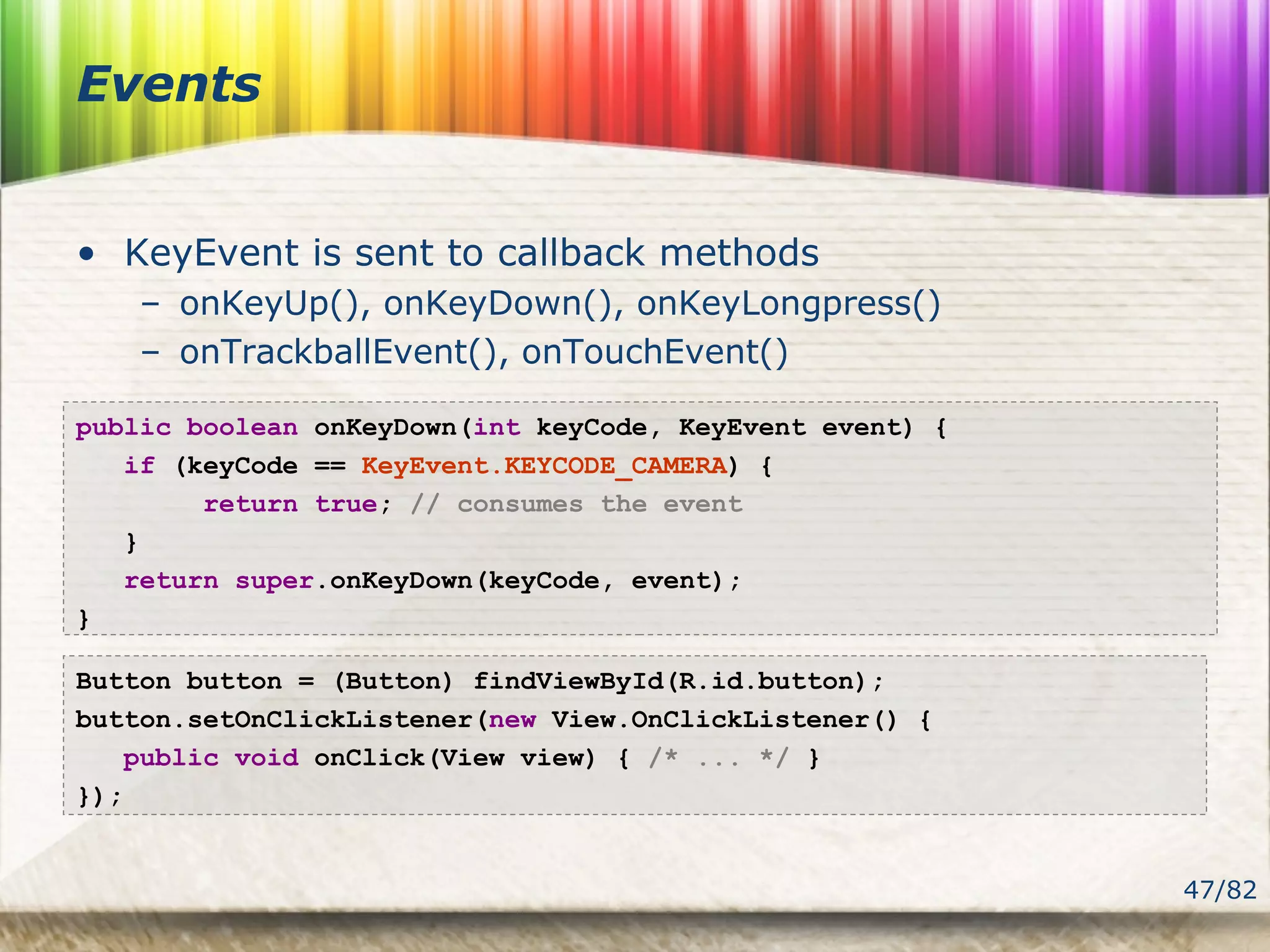 47/82
Events
• KeyEvent is sent to callback methods
– onKeyUp(), onKeyDown(), onKeyLongpress()
– onTrackballEvent(), onTouchEvent()
public boolean onKeyDown(int keyCode, KeyEvent event) {
if (keyCode == KeyEvent.KEYCODE_CAMERA) {
return true; // consumes the event
}
return super.onKeyDown(keyCode, event);
}
Button button = (Button) findViewById(R.id.button);
button.setOnClickListener(new View.OnClickListener() {
public void onClick(View view) { /* ... */ }
});
 