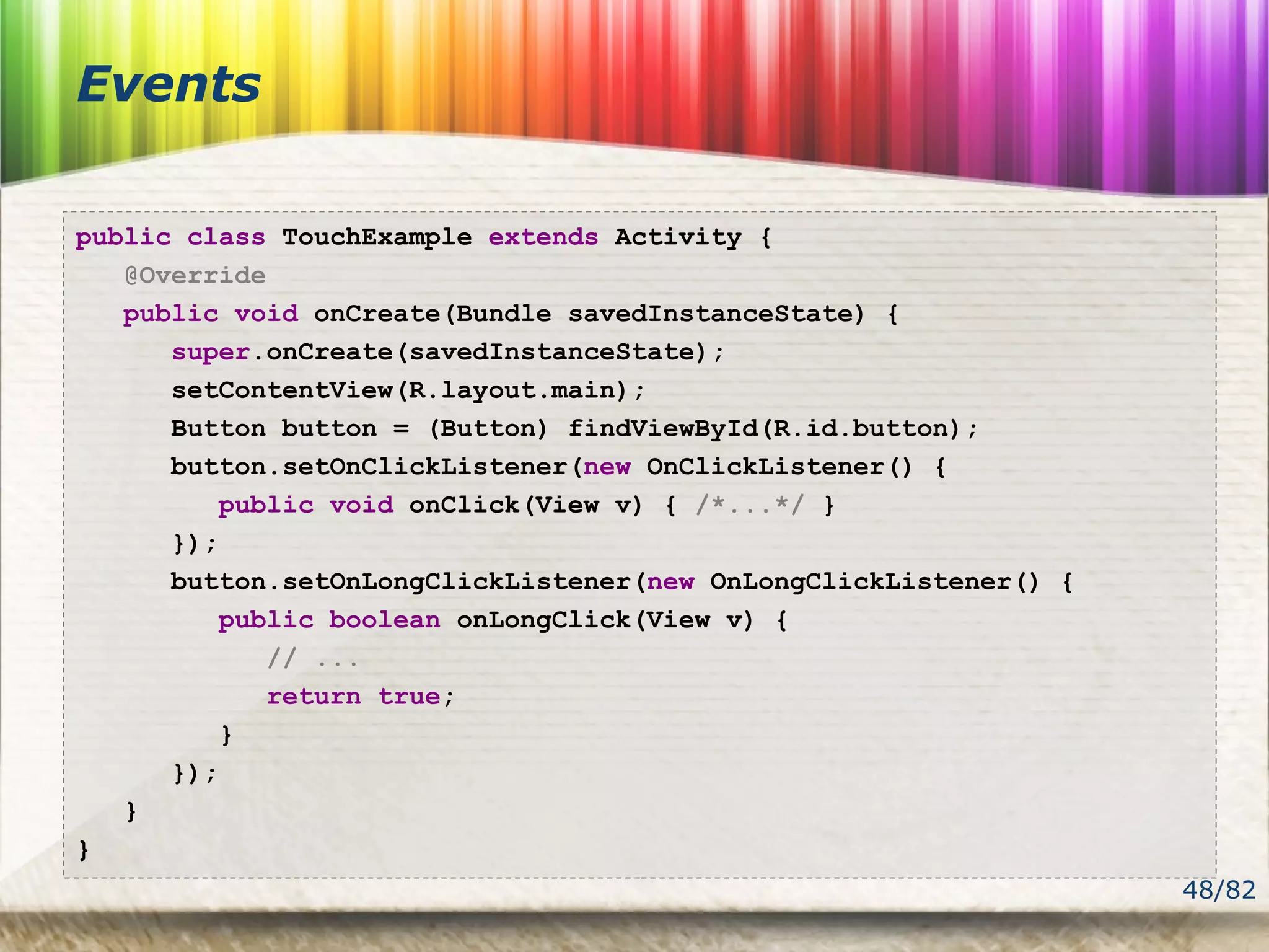 48/82
Events
public class TouchExample extends Activity {
@Override
public void onCreate(Bundle savedInstanceState) {
super.onCreate(savedInstanceState);
setContentView(R.layout.main);
Button button = (Button) findViewById(R.id.button);
button.setOnClickListener(new OnClickListener() {
public void onClick(View v) { /*...*/ }
});
button.setOnLongClickListener(new OnLongClickListener() {
public boolean onLongClick(View v) {
// ...
return true;
}
});
}
}
 
