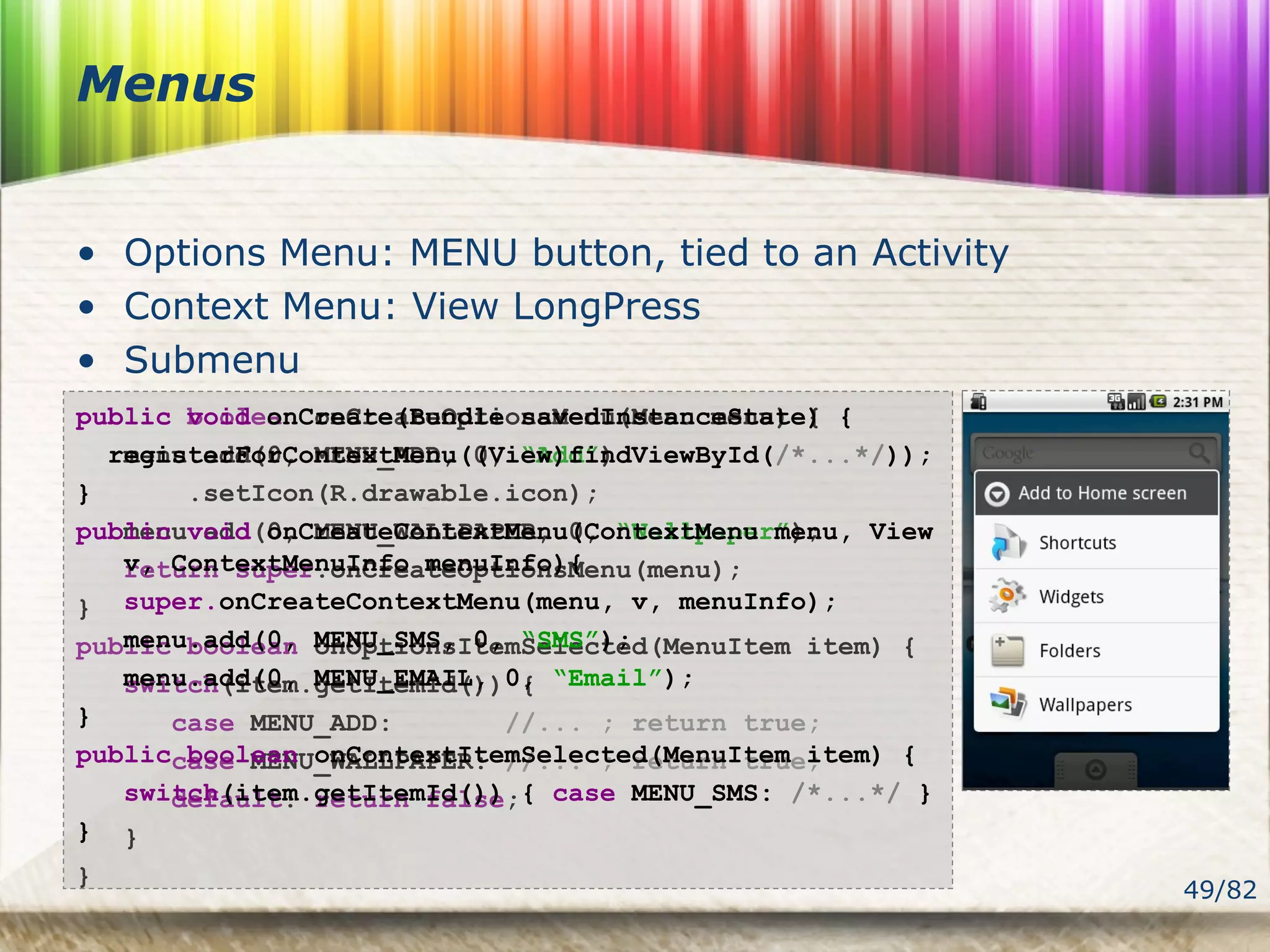 49/82
Menus
• Options Menu: MENU button, tied to an Activity
• Context Menu: View LongPress
• Submenu
public boolean onCreateOptionsMenu(Menu menu) {
menu.add(0, MENU_ADD, 0, “Add”)
.setIcon(R.drawable.icon);
menu.add(0, MENU_WALLPAPER, 0, “Wallpaper”);
return super.onCreateOptionsMenu(menu);
}
public boolean onOptionsItemSelected(MenuItem item) {
switch(item.getItemId()) {
case MENU_ADD: //... ; return true;
case MENU_WALLPAPER: //... ; return true;
default: return false;
}
}
public void onCreate(Bundle savedInstanceState) {
registerForContextMenu((View)findViewById(/*...*/));
}
public void onCreateContextMenu(ContextMenu menu, View
v, ContextMenuInfo menuInfo){
super.onCreateContextMenu(menu, v, menuInfo);
menu.add(0, MENU_SMS, 0, “SMS”);
menu.add(0, MENU_EMAIL, 0, “Email”);
}
public boolean onContextItemSelected(MenuItem item) {
switch(item.getItemId()) { case MENU_SMS: /*...*/ }
}
 