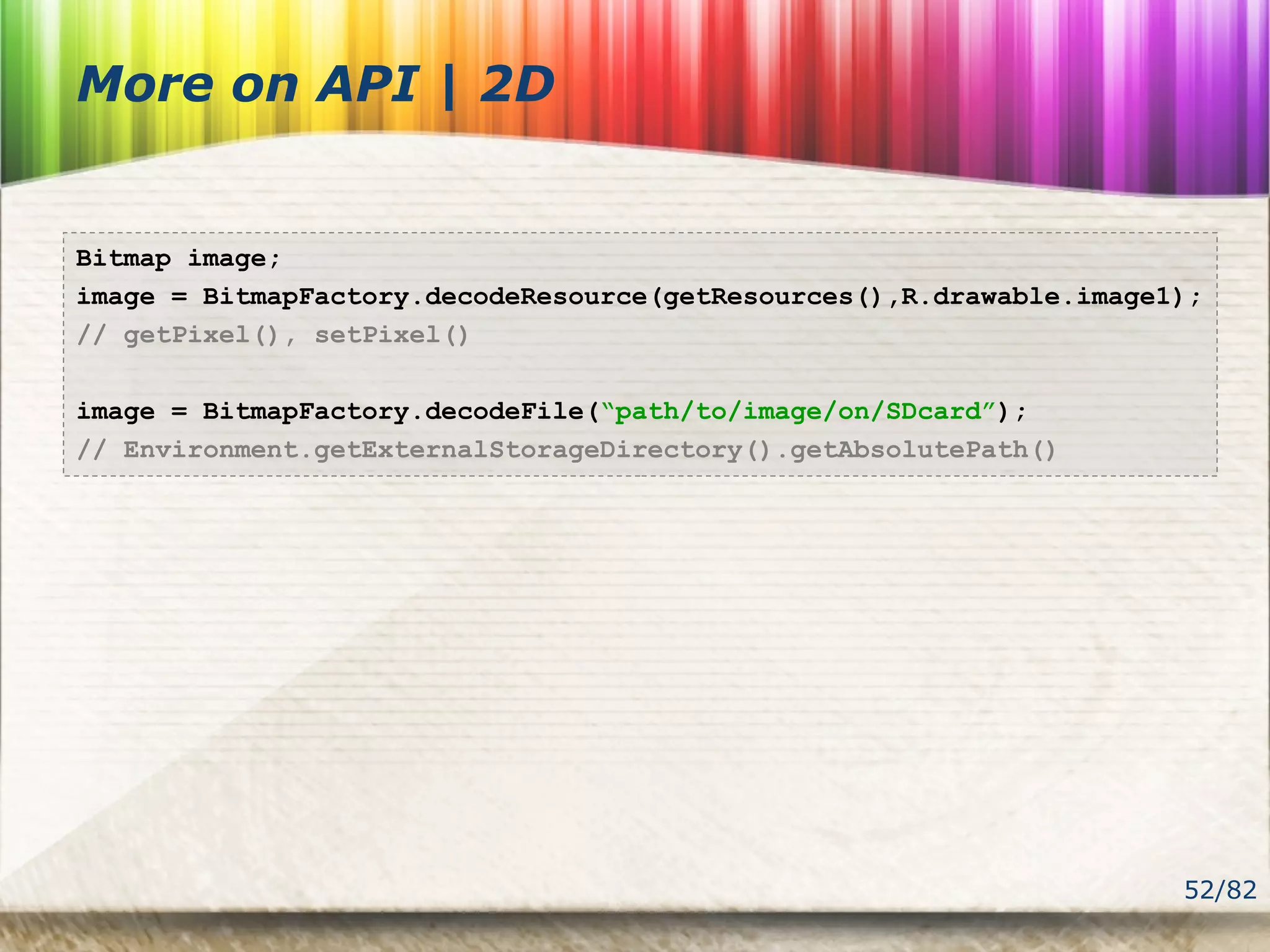 52/82
More on API | 2D
Bitmap image;
image = BitmapFactory.decodeResource(getResources(),R.drawable.image1);
// getPixel(), setPixel()
image = BitmapFactory.decodeFile(“path/to/image/on/SDcard”);
// Environment.getExternalStorageDirectory().getAbsolutePath()
 