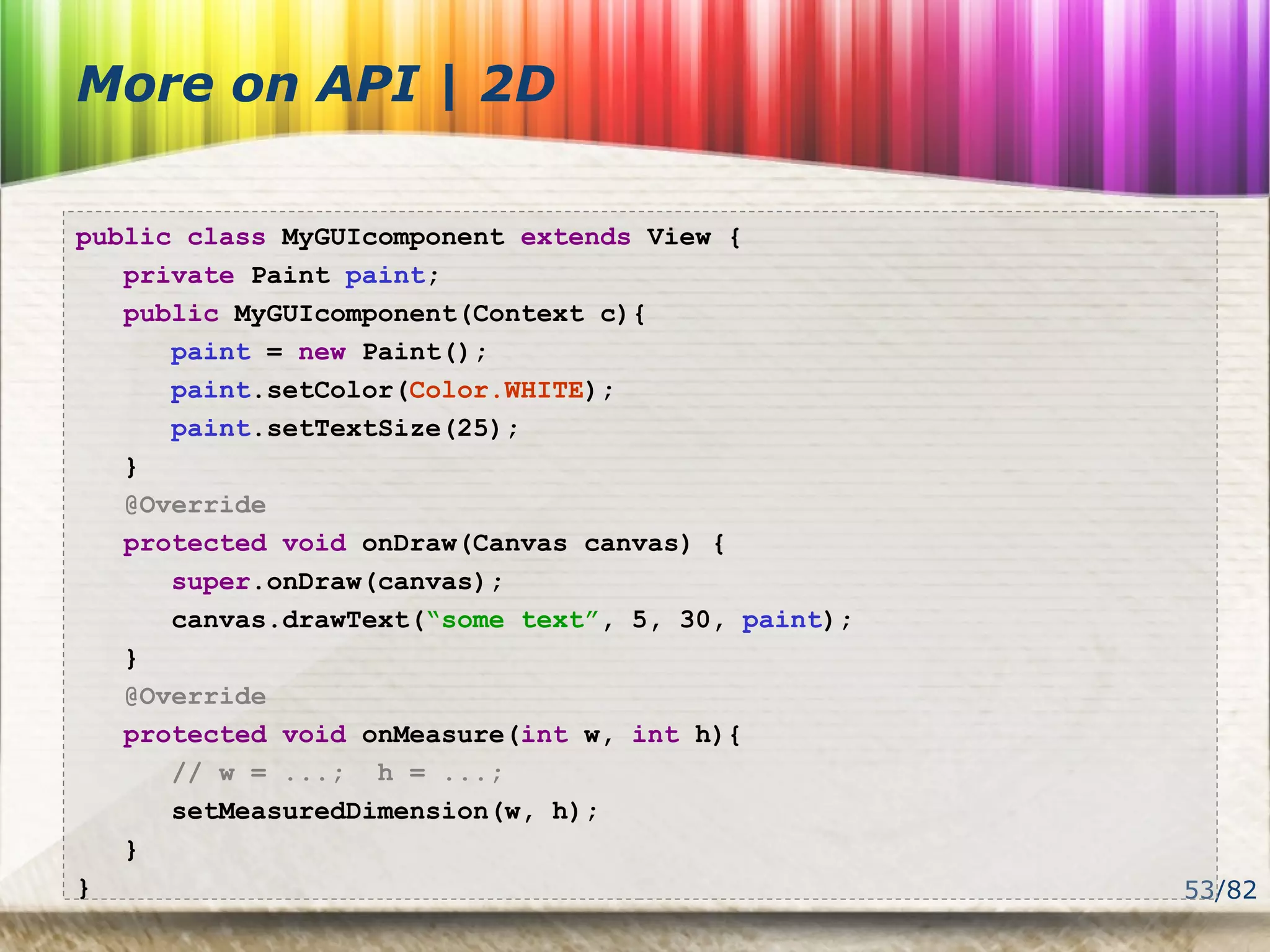 53/82
More on API | 2D
public class MyGUIcomponent extends View {
private Paint paint;
public MyGUIcomponent(Context c){
paint = new Paint();
paint.setColor(Color.WHITE);
paint.setTextSize(25);
}
@Override
protected void onDraw(Canvas canvas) {
super.onDraw(canvas);
canvas.drawText(“some text”, 5, 30, paint);
}
@Override
protected void onMeasure(int w, int h){
// w = ...; h = ...;
setMeasuredDimension(w, h);
}
}
 